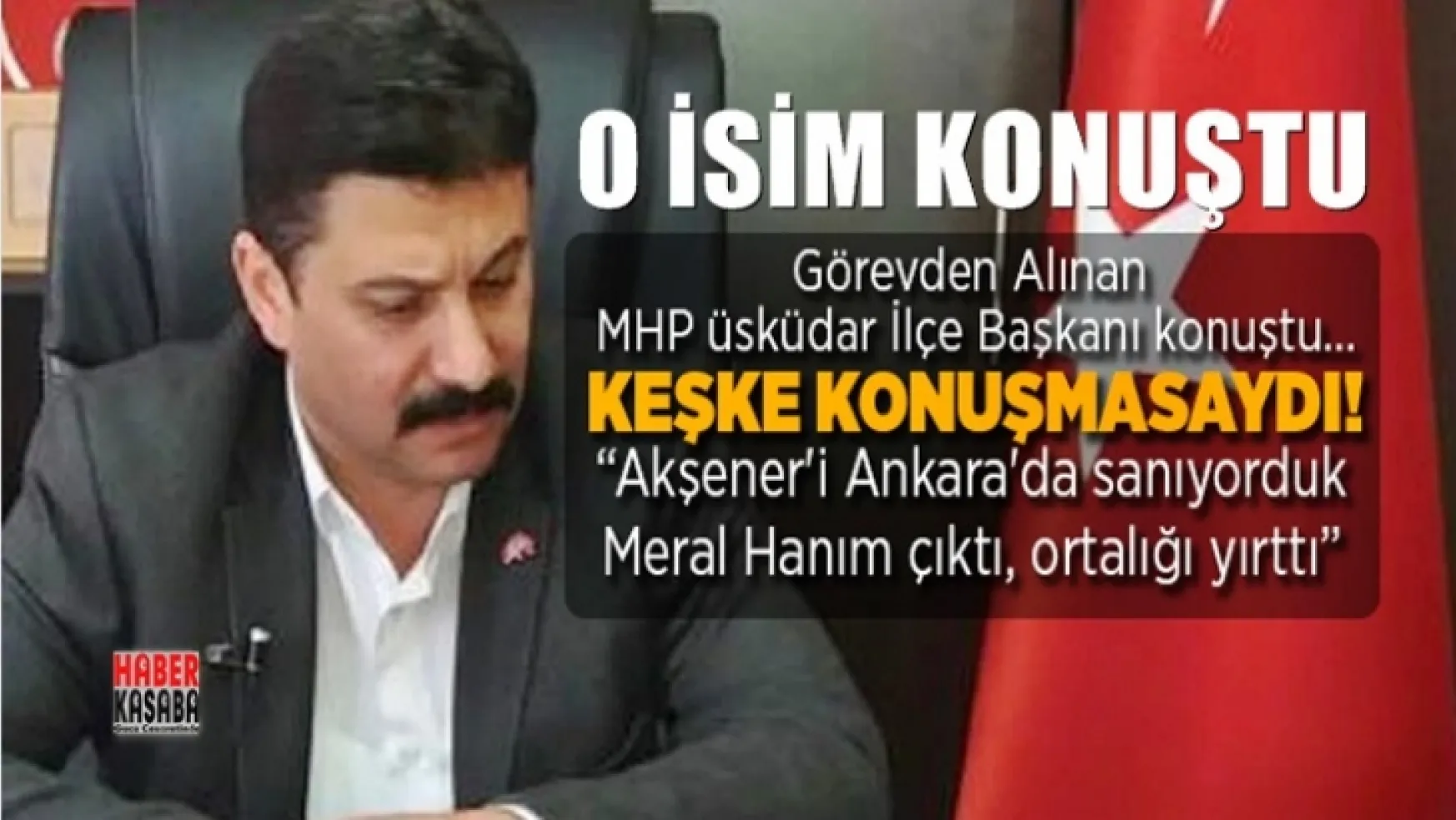 Görevden Alınan MHP'li Üsküdar İlçe Başkanı konuştu: 'Akşener'i Ankara'da sanıyorduk Meral Hanım çıktı, ortalığı yırttı'